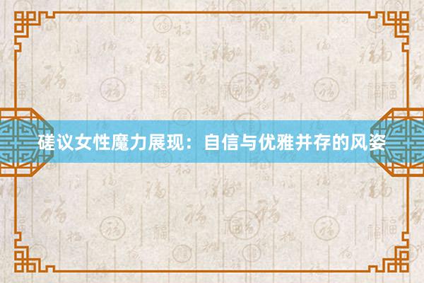 磋议女性魔力展现：自信与优雅并存的风姿