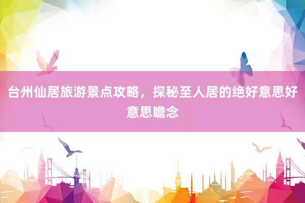 台州仙居旅游景点攻略，探秘至人居的绝好意思好意思瞻念