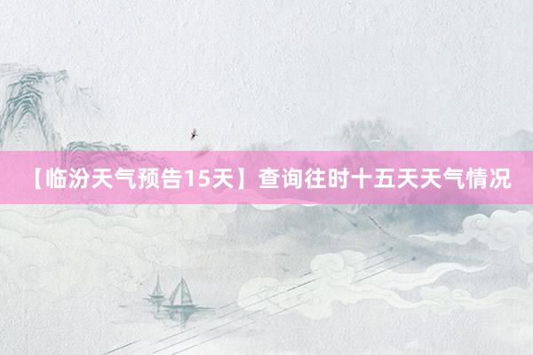 【临汾天气预告15天】查询往时十五天天气情况