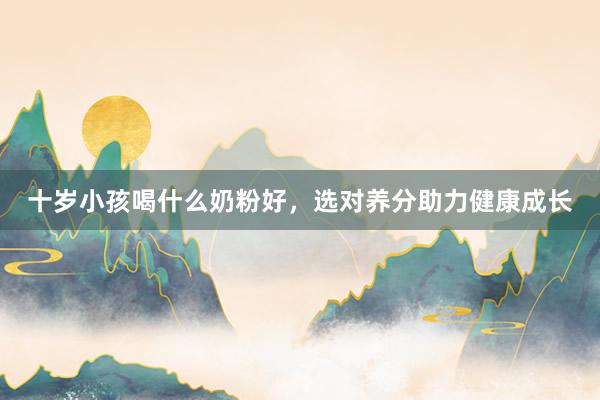 十岁小孩喝什么奶粉好，选对养分助力健康成长