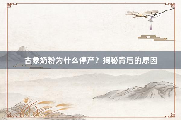 古象奶粉为什么停产？揭秘背后的原因