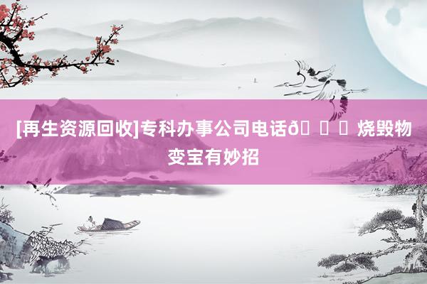 [再生资源回收]专科办事公司电话📞烧毁物变宝有妙招