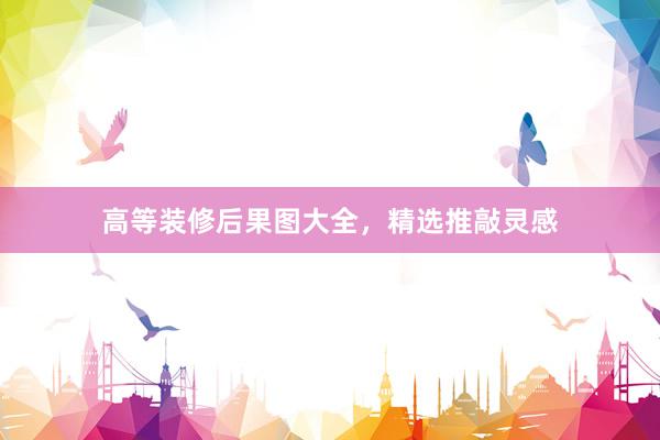 高等装修后果图大全，精选推敲灵感