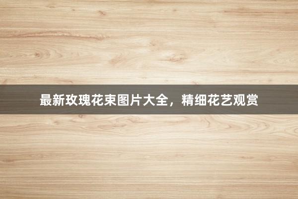 最新玫瑰花束图片大全，精细花艺观赏