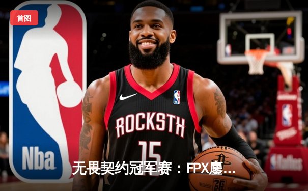 无畏契约冠军赛：FPX鏖战五局力克GEN，zhubaJY超神发挥斩获MVP