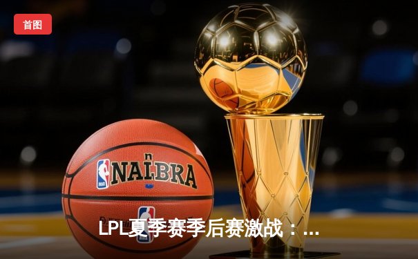 LPL夏季赛季后赛激战：RNG鏖战五局险胜TES，Gala超神发挥定乾坤