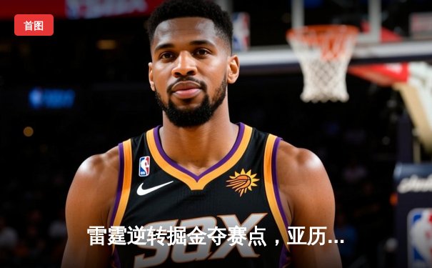 雷霆逆转掘金夺赛点，亚历山大34分率队上演20分大翻盘