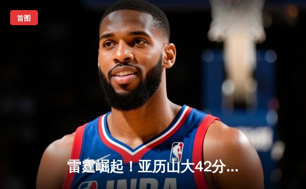 雷霆崛起！亚历山大42分创生涯新高，率队加时逆转卫冕冠军掘金
