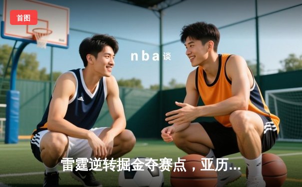 雷霆逆转掘金夺赛点，亚历山大34分主导季后赛经典战役