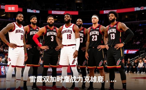 雷霆双加时鏖战力克雄鹿，亚历山大42分导演逆转好戏