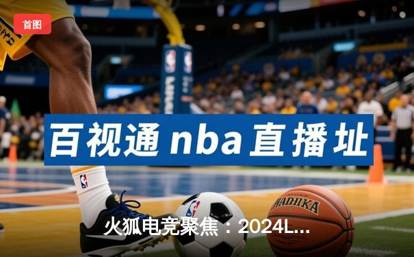 火狐电竞聚焦：2024LPL春季赛巅峰对决，BLG鏖战五局险胜TES挺进决赛