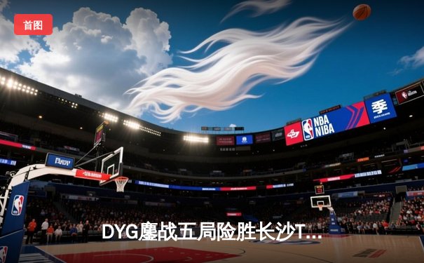 DYG鏖战五局险胜长沙TES.A，小义澜关键抢龙锁定胜局